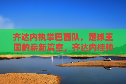 齐达内执掌巴西队，足球王国的崭新篇章，齐达内挂帅巴西队，足球王国新篇章开启，齐达内挂帅巴西队，足球王国新篇章开启