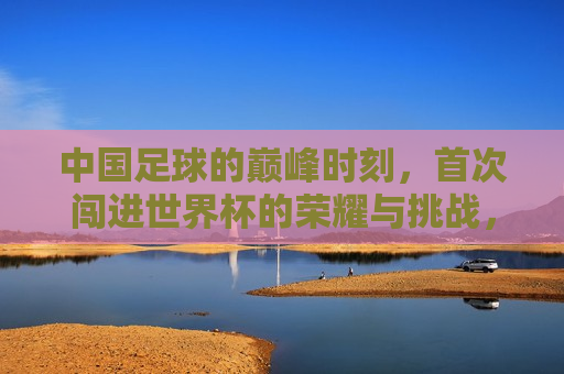 中国足球的巅峰时刻，首次闯进世界杯的荣耀与挑战，中国足球首次闯进世界杯，荣耀与挑战并存，中国足球首次闯进世界杯，荣耀与挑战共存