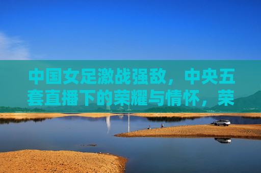 中国女足激战强敌，中央五套直播下的荣耀与情怀，荣耀与情怀，中国女足激战强敌，中央五套直播见证精彩时刻，中央五套直播见证中国女足激战强敌，荣耀与情怀共铸精彩时刻