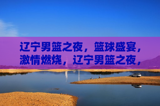 辽宁男篮之夜，篮球盛宴， *** 燃烧，辽宁男篮之夜，篮球盛宴，燃情澎湃，辽宁男篮之夜，篮球盛宴，燃情澎湃  第1张