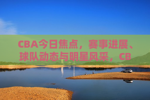 CBA今日焦点，赛事进展、球队动态与明星风采，CBA今日焦点，赛事进展与明星风采，CBA今日赛事进展与明星风采聚焦