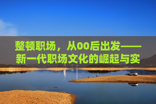 整顿职场，从00后出发——新一代职场文化的崛起与实践，新一代职场文化的崛起，从整顿职场看00后的实践之路，新一代职场文化崛起，从整顿职场看00后的实践之路