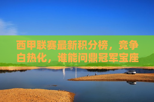 西甲联赛最新积分榜，竞争白热化，谁能问鼎冠军宝座，西甲联赛冠军之争，谁能脱颖而出？，西甲冠军之争，谁能脱颖而出，问鼎冠军宝座？