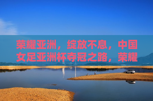 荣耀亚洲，绽放不息，中国女足亚洲杯夺冠之路，荣耀亚洲，中国女足绽放夺冠之路，荣耀亚洲，中国女足绽放夺冠之路