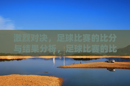 激烈对决，足球比赛的比分与结果分析，足球比赛的比分与结果分析，激烈对决的背后，足球比赛激烈对决背后的比分与结果分析