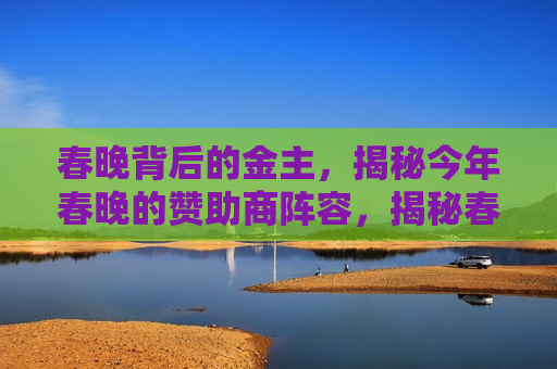 春晚背后的金主，揭秘今年春晚的赞助商阵容，揭秘春晚背后的金主，今年春晚赞助商阵容亮相，揭秘春晚赞助商阵容，今年春晚背后的金主