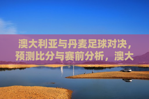 澳大利亚与丹麦足球对决，预测比分与赛前分析，澳大利亚与丹麦足球对决前瞻，比分预测与赛前分析，澳大利亚与丹麦足球对决前瞻，比分预测与赛前分析
