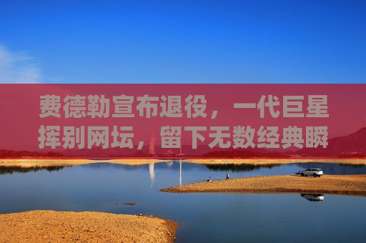 费德勒宣布退役，一代巨星挥别网坛，留下无数经典瞬间，费德勒退役，一代巨星告别网坛，经典瞬间永载史册，费德勒退役，一代巨星告别网坛，经典瞬间闪耀史册