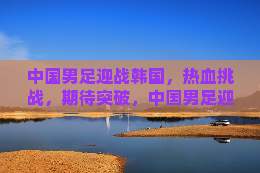 中国男足迎战韩国，热血挑战，期待突破，中国男足迎战韩国，热血挑战，突破在即，中国男足迎战韩国，热血挑战，突破在即