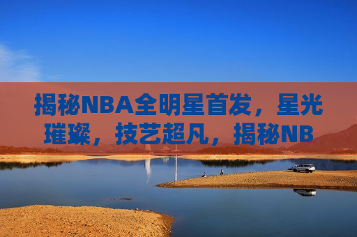 揭秘NBA全明星首发，星光璀璨，技艺超凡，揭秘NBA全明星首发，星光璀璨，技艺超凡之夜，揭秘NBA全明星首发之夜，星光璀璨，技艺超凡