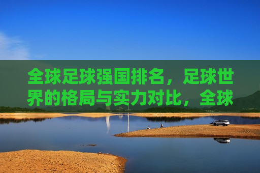 全球足球强国排名，足球世界的格局与实力对比，全球足球强国格局与实力对比排行榜，全球足球强国格局与实力对比排行榜