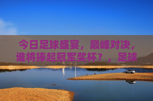 今日足球盛宴，巅峰对决，谁将捧起冠军奖杯？，足球巅峰之战，冠军奖杯究竟花落谁家？，足球巅峰之战，冠军奖杯花落谁家？