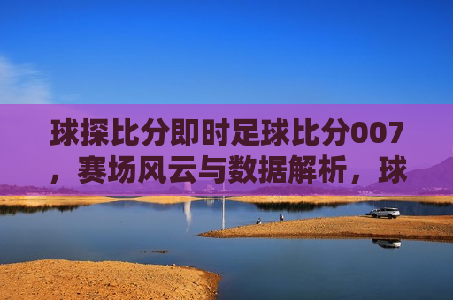 球探比分即时足球比分007，赛场风云与数据解析，球探比分即时足球比分007，赛场风云与数据解析大揭秘，球探比分即时足球，赛场风云与数据解析揭秘
