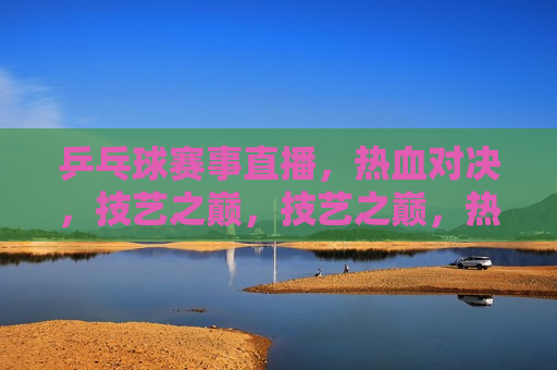 乒乓球赛事直播，热血对决，技艺之巅，技艺之巅，热血乒乓球对决直播，乒乓球技艺之巅，热血对决直播