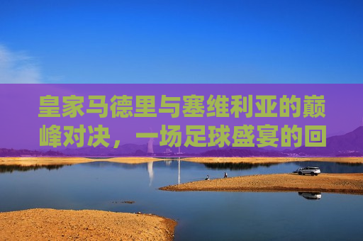皇家马德里与塞维利亚的巅峰对决，一场足球盛宴的回顾，皇家马德里与塞维利亚足球盛宴，巅峰对决回顾，皇家马德里与塞维利亚巅峰对决，足球盛宴回顾  第1张