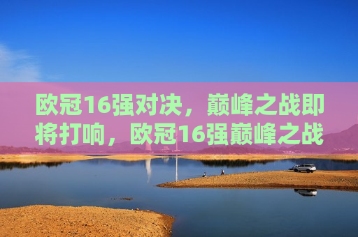 欧冠16强对决，巅峰之战即将打响，欧冠16强巅峰之战即将打响，欧冠16强巅峰之战即将点燃烽火