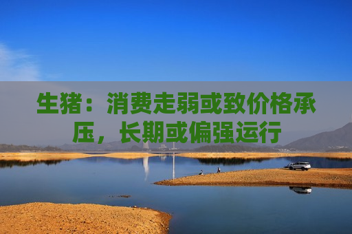 生猪：消费走弱或致价格承压，长期或偏强运行