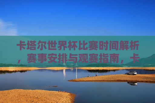 卡塔尔世界杯比赛时间解析，赛事安排与观赛指南，卡塔尔世界杯赛事安排与观赛指南解析，卡塔尔世界杯赛事安排与观赛指南解析