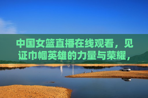 中国女篮直播在线观看，见证巾帼英雄的力量与荣耀，见证荣耀，中国女篮直播在线观看，见证荣耀，中国女篮直播在线观看