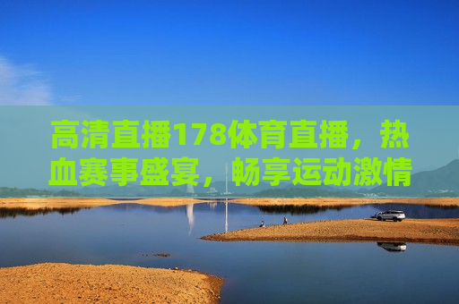高清直播178体育直播，热血赛事盛宴，畅享运动 *** ，高清直播盛宴，热血赛事尽在掌握，畅享运动 *** 时刻，高清直播盛宴，178体育直播，热血赛事尽在掌握
