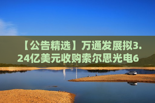 【公告精选】万通发展拟3.24亿美元收购索尔思光电60.16%股权