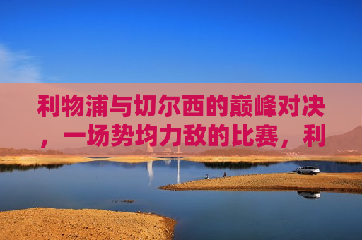 利物浦与切尔西的巅峰对决，一场势均力敌的比赛，利物浦与切尔西势均力敌的巅峰对决，利物浦与切尔西势均力敌的巅峰对决
