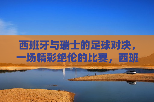 西班牙与瑞士的足球对决，一场精彩绝伦的比赛，西班牙与瑞士足球对决，激烈比赛上演，西班牙与瑞士足球对决，激烈比赛上演