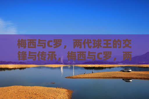 梅西与C罗，两代球王的交锋与传承，梅西与C罗，两代球王的交锋与荣耀传承，梅西与C罗，两代球王的荣耀交锋与传承