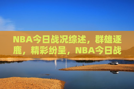 NBA今日战况综述，群雄逐鹿，精彩纷呈，NBA今日战况综述，群雄激战，精彩不断，NBA今日战况综述，群雄激战，精彩连连