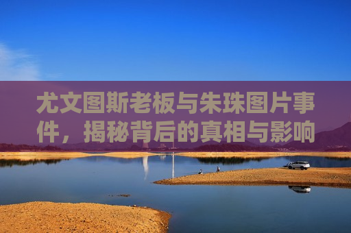 尤文图斯老板与朱珠图片事件，揭秘背后的真相与影响，尤文图斯老板与朱珠图片事件背后的真相与影响揭秘，尤文图斯老板与朱珠图片事件背后的真相与影响揭秘