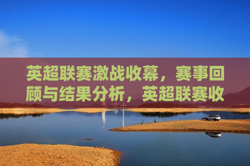 英超联赛激战收幕，赛事回顾与结果分析，英超联赛收官之战，赛事回顾与结果解析，英超联赛收官之战，赛事回顾与结果解析  第1张