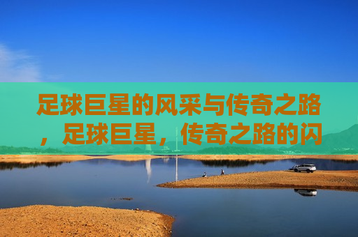 足球巨星的风采与传奇之路，足球巨星，传奇之路的闪耀风采，足球巨星，传奇之路的闪耀风采  第1张