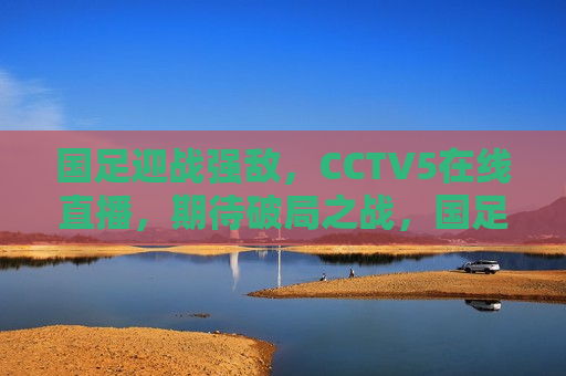 国足迎战强敌，CCTV5在线直播，期待破局之战，国足迎战劲敌，破局之战，CCTV5在线直播，CCTV5直播，国足迎战劲敌，破局之战即将上演