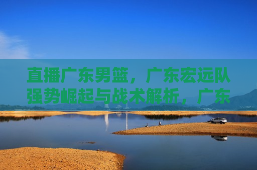 直播广东男篮，广东宏远队强势崛起与战术解析，广东宏远队强势崛起，直播解析战术与实力，广东宏远队强势崛起，直播战术解析与实力展现