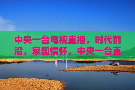 中央一台电视直播，时代前沿，家国情怀，中央一台直播，时代前沿的家国情怀，中央一台直播，时代前沿的家国情怀