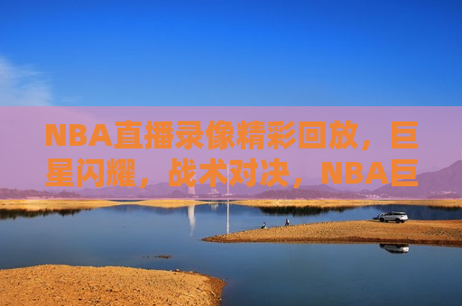 NBA直播录像精彩回放，巨星闪耀，战术对决，NBA巨星闪耀，战术对决的直播录像精彩回放，NBA巨星闪耀，战术对决直播录像精彩回顾