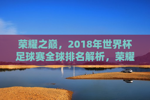 荣耀之巅，2018年世界杯足球赛全球排名解析，荣耀之巅，揭秘全球足球强队，解析世界杯足球赛排名，荣耀之巅，揭秘全球足球强队，解析世界杯足球赛排名