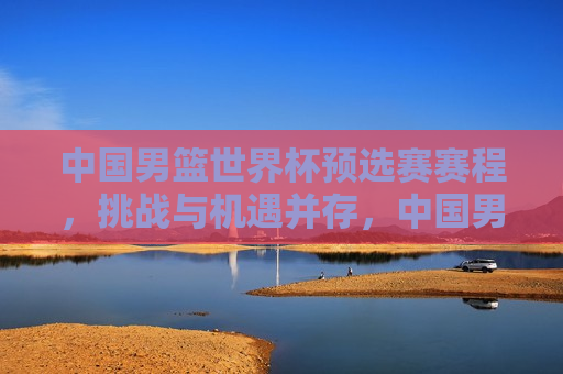 中国男篮世界杯预选赛赛程，挑战与机遇并存，中国男篮世界杯预选赛，挑战与机遇的交织，中国男篮世界杯预选赛，挑战与机遇的交织