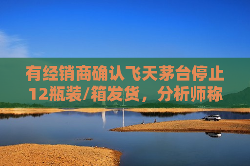 有经销商确认飞天茅台停止12瓶装/箱发货，分析师称减少大箱供给为稳定产品价格