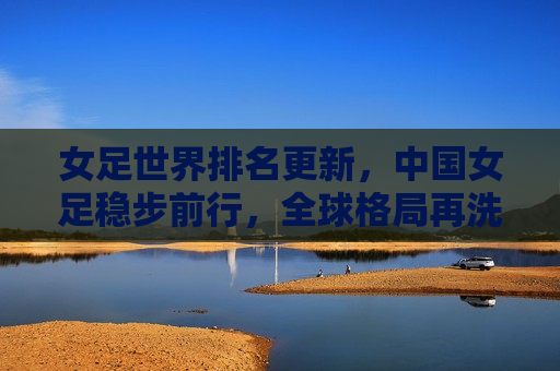 女足世界排名更新，中国女足稳步前行，全球格局再洗牌，中国女足稳步前行，全球女足格局再度洗牌，中国女足稳步前行，全球女足格局再度洗牌
