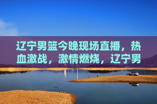 辽宁男篮今晚现场直播，热血激战， *** 燃烧，辽宁男篮热血激战，今晚现场直播，辽宁男篮热血激战，今晚现场直播盛宴