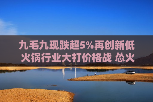 九毛九现跌超5%再创新低 火锅行业大打价格战 怂火锅毛利率或承压