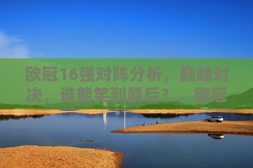 欧冠16强对阵分析，巅峰对决，谁能笑到最后？，欧冠16强巅峰对决，谁能笑到最后？，欧冠16强对决，谁能笑到最后？