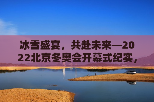 冰雪盛宴，共赴未来—2022北京冬奥会开幕式纪实，共赴未来，冰雪盛宴——北京冬奥会开幕式纪实，北京冬奥会开幕式纪实，共赴冰雪盛宴，携手走向未来