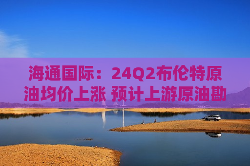 海通国际：24Q2布伦特原油均价上涨 预计上游原油勘探开发企业有望受益  第1张