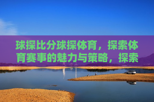 球探比分球探体育，探索体育赛事的魅力与策略，探索体育赛事的魅力与策略，球探比分体育指南，探索体育赛事的魅力与策略，球探比分体育指南