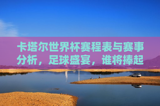 卡塔尔世界杯赛程表与赛事分析，足球盛宴，谁将捧起大力神杯？，卡塔尔世界杯赛事分析，足球盛宴，谁将捧起大力神杯？，卡塔尔世界杯赛事分析，谁将捧起大力神杯？