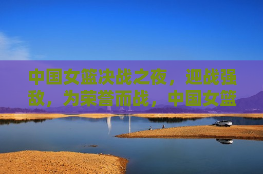 中国女篮决战之夜，迎战强敌，为荣誉而战，中国女篮决战之夜，迎战强敌，荣耀之战，中国女篮决战之夜，迎战强敌，荣耀之战