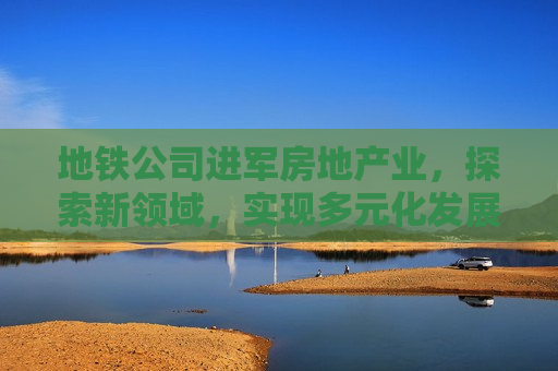 地铁公司进军房地产业，探索新领域，实现多元化发展，地铁公司进军房地产，探索多元化发展新路径，地铁公司进军房地产，探索多元化发展新路径