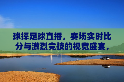 球探足球直播，赛场实时比分与激烈竞技的视觉盛宴，球探足球直播，赛场实时比分与竞技视觉盛宴，球探足球直播，赛场实时比分与竞技视觉盛宴启幕